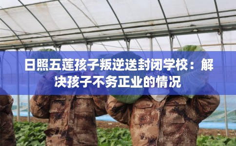 日照五莲孩子叛逆送封闭学校:解决孩子不务正业的情况 日照五莲孩子叛逆送封闭学校:解决孩子不务正业的情况