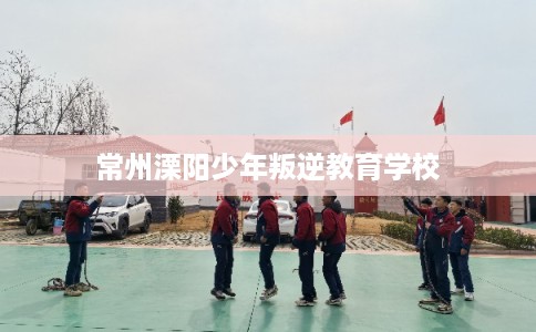 常州溧阳少年叛逆教育学校 常州溧阳少年叛逆教育学校