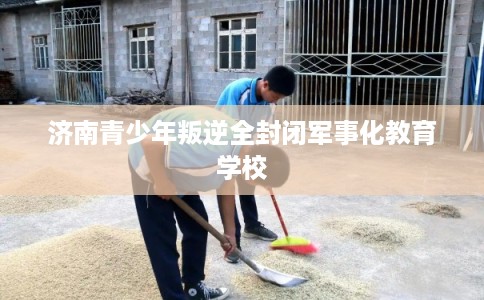 济南青少年叛逆全封闭军事化教育学校