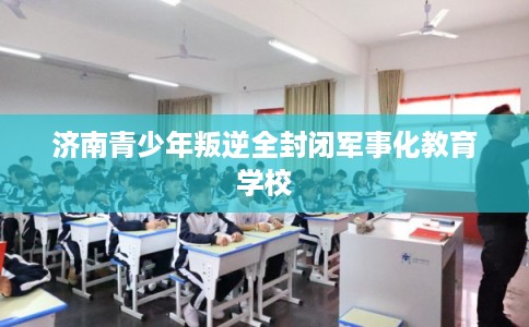 济南青少年叛逆全封闭军事化教育学校