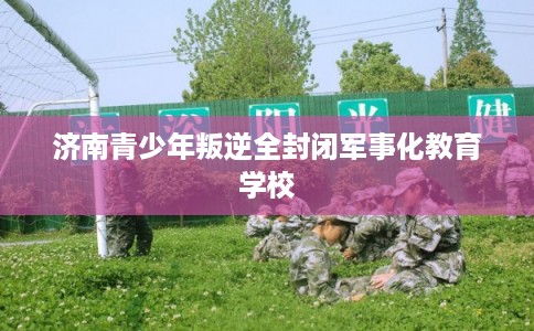 济南青少年叛逆全封闭军事化教育学校