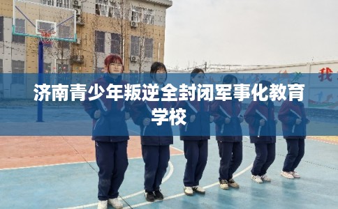 济南青少年叛逆全封闭军事化教育学校