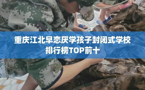 重庆江北早恋厌学孩子封闭式学校排行榜TOP前十 重庆江北早恋厌学孩子封闭式学校排行榜TOP前十