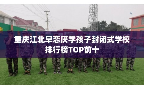 重庆江北早恋厌学孩子封闭式学校排行榜TOP前十