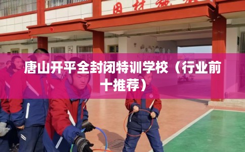 唐山开平全封闭特训学校(行业前十推荐) 唐山开平全封闭特训学校(行业前十推荐)