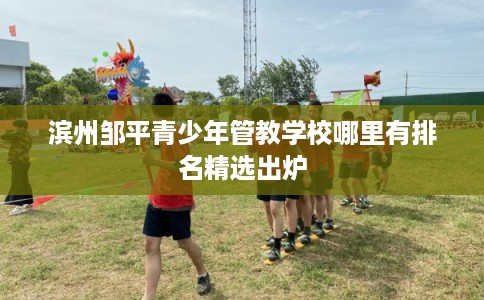 滨州邹平青少年管教学校哪里有排名精选出炉 滨州邹平青少年管教学校哪里有排名精选出炉