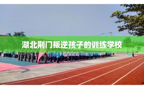 湖北荆门叛逆孩子的训练学校