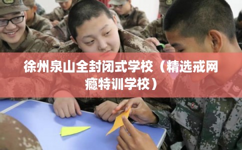 徐州泉山全封闭式学校（精选戒网瘾特训学校）