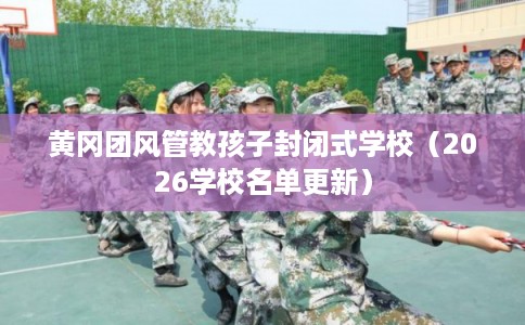 黄冈团风管教孩子封闭式学校（2026学校名单更新）