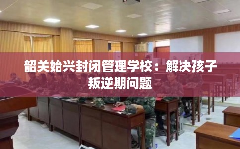 韶关始兴封闭管理学校:解决孩子叛逆期问题 韶关始兴封闭管理学校:解决孩子叛逆期问题