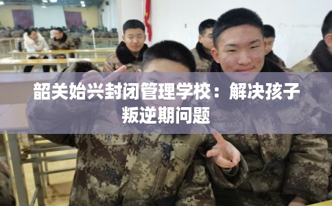韶关始兴封闭管理学校:解决孩子叛逆期问题 韶关始兴封闭管理学校:解决孩子叛逆期问题