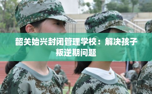 韶关始兴封闭管理学校：解决孩子叛逆期问题
