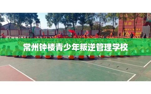 常州钟楼青少年叛逆管理学校