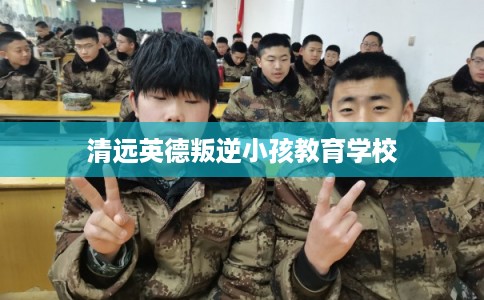 清远英德叛逆小孩教育学校 清远英德叛逆小孩教育学校