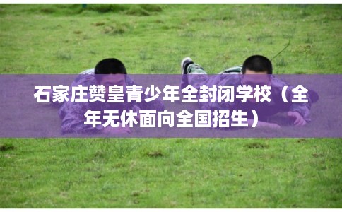 石家庄赞皇青少年全封闭学校（全年无休面向全国招生）