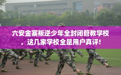 六安金寨叛逆少年全封闭管教学校，这几家学校全是用户真评!