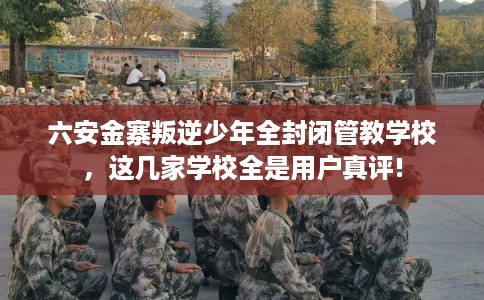 六安金寨叛逆少年全封闭管教学校，这几家学校全是用户真评!