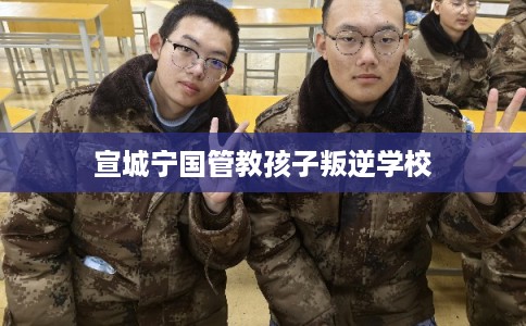 宣城宁国管教孩子叛逆学校 宣城宁国管教孩子叛逆学校