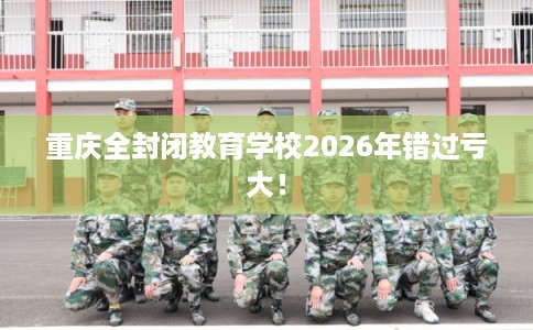 重庆全封闭教育学校2026年错过亏大! 重庆全封闭教育学校2026年错过亏大!