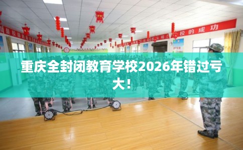 重庆全封闭教育学校2026年错过亏大! 重庆全封闭教育学校2026年错过亏大!
