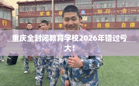 重庆全封闭教育学校2026年错过亏大！