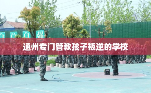 通州专门管教孩子叛逆的学校