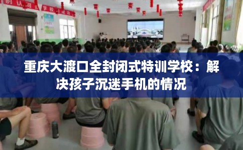 重庆大渡口全封闭式特训学校：解决孩子沉迷手机的情况