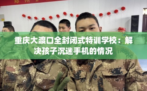 重庆大渡口全封闭式特训学校：解决孩子沉迷手机的情况