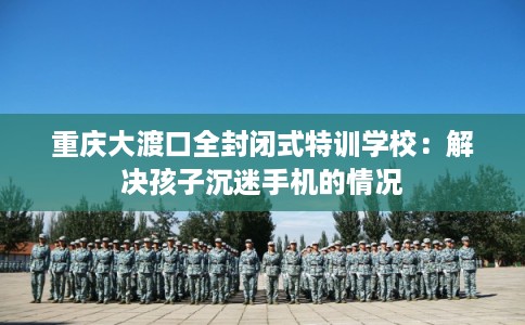 重庆大渡口全封闭式特训学校：解决孩子沉迷手机的情况