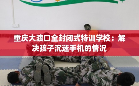 重庆大渡口全封闭式特训学校：解决孩子沉迷手机的情况