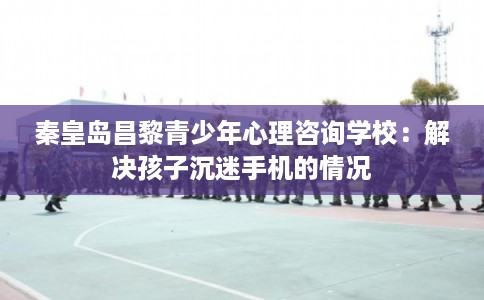 秦皇岛昌黎青少年心理咨询学校：解决孩子沉迷手机的情况