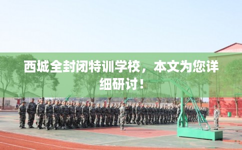 西城全封闭特训学校，本文为您详细研讨！