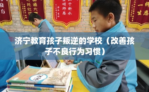 济宁教育孩子叛逆的学校（改善孩子不良行为习惯）