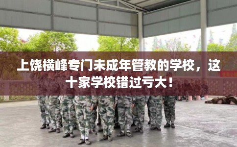 上饶横峰专门未成年管教的学校，这十家学校错过亏大！