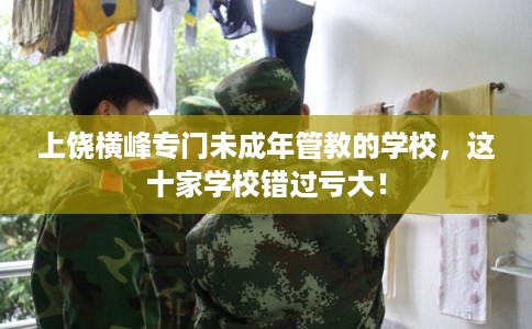 上饶横峰专门未成年管教的学校，这十家学校错过亏大！