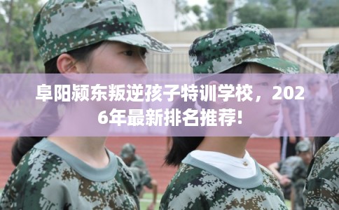 阜阳颍东叛逆孩子特训学校，2026年最新排名推荐!