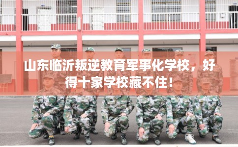 山东临沂叛逆教育军事化学校，好得十家学校藏不住！