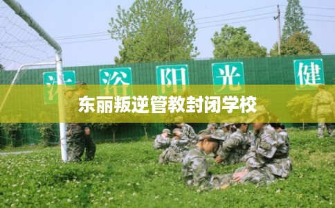 东丽叛逆管教封闭学校