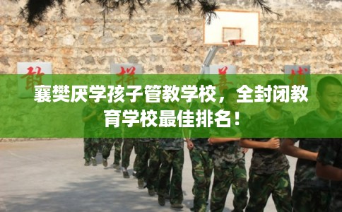 襄樊厌学孩子管教学校，全封闭教育学校最佳排名！
