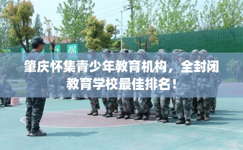 肇庆怀集青少年教育机构，全封闭教育学校最佳排名！