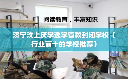 济宁汶上厌学逃学管教封闭学校(行业前十的学校推荐) 济宁汶上厌学逃学管教封闭学校(行业前十的学校推荐)