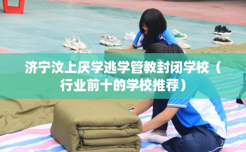 济宁汶上厌学逃学管教封闭学校(行业前十的学校推荐) 济宁汶上厌学逃学管教封闭学校(行业前十的学校推荐)