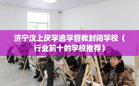 济宁汶上厌学逃学管教封闭学校（行业前十的学校推荐）