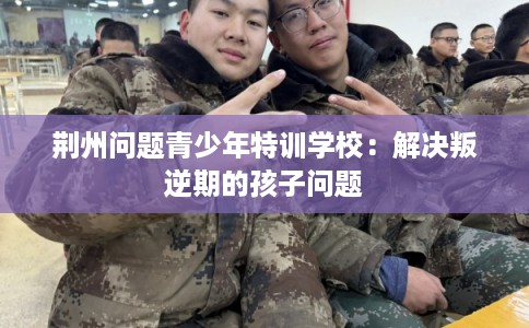 荆州问题青少年特训学校:解决叛逆期的孩子问题 荆州问题青少年特训学校:解决叛逆期的孩子问题