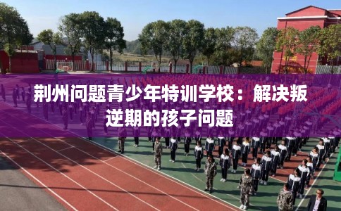 荆州问题青少年特训学校:解决叛逆期的孩子问题 荆州问题青少年特训学校:解决叛逆期的孩子问题