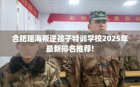 合肥瑶海叛逆孩子特训学校2025年最新排名推荐!