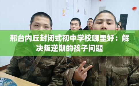 邢台内丘封闭式初中学校哪里好：解决叛逆期的孩子问题