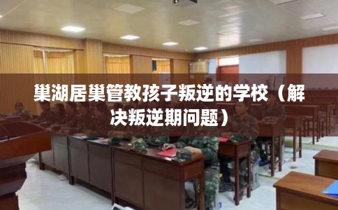 巢湖居巢管教孩子叛逆的学校（解决叛逆期问题）