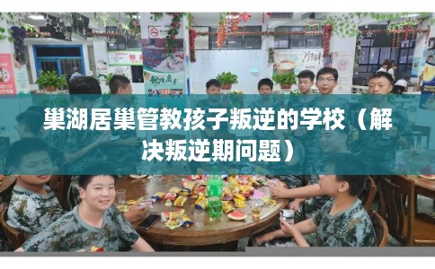 巢湖居巢管教孩子叛逆的学校（解决叛逆期问题）