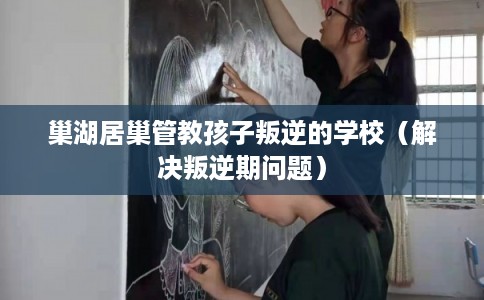 巢湖居巢管教孩子叛逆的学校（解决叛逆期问题）